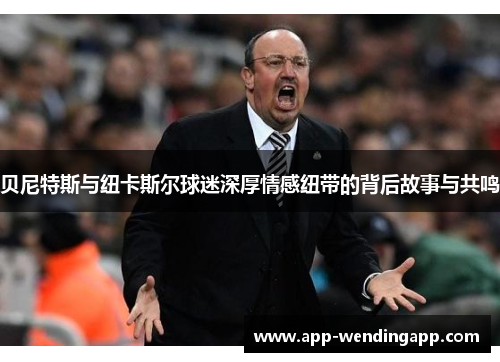 贝尼特斯与纽卡斯尔球迷深厚情感纽带的背后故事与共鸣 贝尼特斯与纽卡斯尔球迷深厚情感纽带的背后故事与共鸣