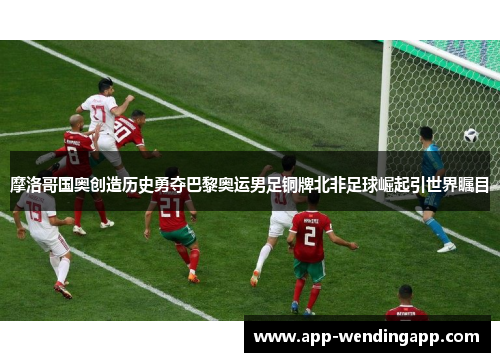 摩洛哥国奥创造历史勇夺巴黎奥运男足铜牌北非足球崛起引世界瞩目 摩洛哥国奥创造历史勇夺巴黎奥运男足铜牌北非足球崛起引世界瞩目